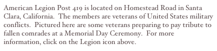 American Legion Post 419 is located on Homestead Road in Santa Clara, California.  The members are veterans of United States military conflicts.  Pictured here are some veterans preparing to pay tribute to fallen comrades at a Memorial Day Ceremony.  For more information, click on the Legion icon above.